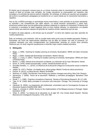El interés que la educación romana puso en un primer momento sobre la memorización parecía cambiar
cuando el ideal se tornaba más completo, los niveles educativos se preocupaban por aspectos más
complejos y la actividad del alumno parecía ineludible. Sin embargo, el interés por asuntos que escapaban
del control y la justificación pedagógica se transformó en un nuevo interés por lo meramente memorístico y
repetitivo.
Hoy en día, el EEES promulga un aprendizaje menos memorístico y más centrado en el propio estudiante,
su actividad y las competencias que debe adquirir. La actual situación sociopolítica y, sobre todo,
económica pudiera hacer que los gobernantes quisieran anteponer lo urgente a lo importante. El tiempo dirá
si volvemos a considerar la clase magistral como el único método docente. La experiencia y el pasado
parece indicar que seremos capaces de aprender de nuestros errores; esperemos que así sea.
El objetivo de estas páginas, y del artículo que le precede
16
, no tiene otro objetivo que éste: aprender de
nuestra experiencia.
Éste, sin embargo y por extensión, sólo se cumple hasta cierto punto pues los ideales expuestos: Paideia y
Humanitas, así como las repercusiones didácticas que de ellos se extraen son sólo el comienzo. Un
comienzo necesario que será complementado con posterioridad, teniendo en cuenta otros periodos
históricos que, sin duda, seguirán ayudándonos a entender mejor nuestra realidad educativa.
6. Bibliografía
 Biggs, J. (1999). Teaching for Quality Learning at University. Buckingham: SRHE and Open University
Press.
 Biggs, J. (2005). Calidad del Aprendizaje Universitario. Madrid: Narcea.
 Biggs, J. y Tang, C. (2007). Teaching for Quality Learning at University. Buckingham: SRHE and Open
University Press
 Bowen, J. (1992). Historia de la educación occidental. La civilización de Eu-ropa. Barcelona: Herder.
 Dover, K. (1978). Greek homosexuality. London: Gerald Duckworth and Co.
 González Geraldo, J. L. (2010). La influencia de la educación antigua en la educación actual: el ideal de
Paideia.
 Jaeger, W. (1971). Paideia. Los ideales de la cultura griega. Madrid: Fondo de cultura económica.
 Pausch, R. (2010). La última lección. Madrid: De Bolsillo.
 Robinson, K. (2009). The Element: How finding your passion changes every-thing. New York: Penguin.
 Sarramona, J. (2000). Teoría de la educación. Reflexión y normativa pe-dagógica. Barcelona: Ariel
Educación.
 Shuell, T. J. (1986). “Cognitive conceptions of learning”. Review of Educational Research, 56, 411-436.
 Tyler, R. W. (1949). Basic principles of curriculum and instruction. Chicago: The University of Chicago
Press.
 Valcárcel, M. (2004). La preparación del profesorado universitario para la Convergencia Europea en
Educación Superior EA2004-0036. MEC.
 Veiga, A. y Amaral, A. (2009). Survey on the implementation of the Bologna process in Portugal. Higher
Education, 57-69.
 Viñao, A. (2002). “La historia de la educación en el siglo XX. Una mirada desde España”. Revista
Mexicana de Investigación Educativa, 7(15), 223- 256.
16
González Geraldo, 2010.
 