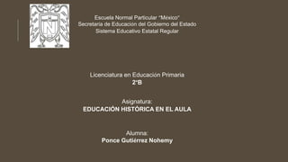 Escuela Normal Particular “México”
Secretaría de Educación del Gobierno del Estado
Sistema Educativo Estatal Regular
Licenciatura en Educación Primaria
2°B
Asignatura:
EDUCACIÓN HISTÓRICA EN EL AULA
Alumna:
Ponce Gutiérrez Nohemy
 