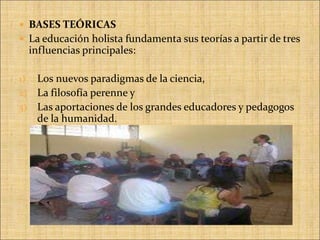 La educación holista fundamenta sus teorías a partir de tres influencias principales: Los nuevos paradigmas de la ciencia,La filosofía perenne y Las aportaciones de los grandes educadores y pedagogos de la humanidad.                                                                                                                  
