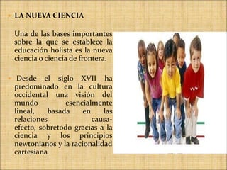 LA NUEVA CIENCIAUna de las bases importantes sobre la que se establece la educación holista es la nueva ciencia o ciencia de frontera.Desde el siglo XVII ha predominado en la cultura occidental una visión del mundo esencialmente lineal, basada en las relaciones causa-efecto, sobretodo gracias a la ciencia y los principios newtonianos y la racionalidad cartesianaLOS GRANDES PEDAGOGOS 