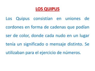 LOS QUIPUS
Los Quipus consistían en uniones de
cordones en forma de cadenas que podían
ser de color, donde cada nudo en un lugar
tenía un significado o mensaje distinto. Se
utilizaban para el ejercicio de números.
 