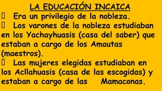 LA EDUCACIÓN INCAICA
Era un privilegio de la nobleza.
Los varones de la nobleza estudiaban
en los Yachayhuasis (casa del saber) que
estaban a cargo de los Amautas
(maestros).
Las mujeres elegidas estudiaban en
los Acllahuasis (casa de las escogidas) y
estaban a cargo de las Mamaconas.
 