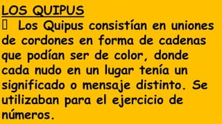 LOS QUIPUS
Los Quipus consistían en uniones
de cordones en forma de cadenas
que podían ser de color, donde
cada nudo en un lugar tenía un
significado o mensaje distinto. Se
utilizaban para el ejercicio de
números.
 