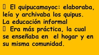 El quipucamayoc: elaboraba,
leía y archivaba los quipus.
La educación informal
Era más práctica, la cual
se enseñaba en el hogar y en
su misma comunidad.
 