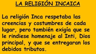 LA RELIGIÓN INCAICA
La religión Inca respetaba las
creencias y costumbres de cada
lugar, pero también exigía que se
le rindiese homenaje al Inti, Dios
principal, y que se entregaran los
debidos tributos.
 