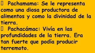 Pachamama: Se le representa
como una diosa productora de
alimentos y como la divinidad de la
tierra.
Pachacámac: Vivía en las
profundidades de la tierra. Era
tan fuerte que podía producir
terremoto.
 
