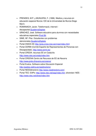 11




   •   PRENDES, M.P. y MUNUERA, F. (1998). Medios y recursos en 
       educación especial Murcia: ICE de la Universidad de Murcia­Diego 
       Marín.
   •   ROMANACH, Javier. Teleformació, internet i 
       discapacitat.QuadernsDigitals
   •   SÁNCHEZ, José. Software educativo para alumnos con necesidades 
       educativas especiales.Pixel Bit 
   •   SIME, Mª. Pilar. Estudiantes con problemas 
       atencionales.QuadernsDigitals 
   •   Portal CNICE­EE http://ares.cnice.mec.es/nnee/index.html 
   •   Portal CERMI (Comité Español de Representantes de Personas con 
       Discapacidad), http://www.cermi.es/ 
   •   Portal CREDA. recursos EE en Cataluña 
       http://www.xtec.es/creda/index.htm 
   •   Portal CREENA Centro de Recursos de EE de Navarra 
       http://www.pnte.cfnavarra.es/creena/
   •   Portal Evalúa. Software sobre Educación Especial 
       http://paidos.rediris.es/needirectorio/ 
   •   Portal NEEDdirectorio http://www.needirectorio.com/ 
   •   Portal TEC: EAPs: http://www.xtec.net/eap/index.htm ;diversitat i NEE: 
       http://www.xtec.net/dnee/index.htm




Argentina Mónico                                                 DNI 16.307.004
 
