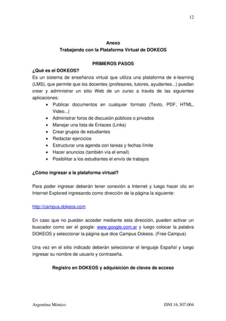 12




                                            Anexo
                Trabajando con la Plataforma Virtual de DOKEOS


                                    PRIMEROS PASOS
¿Qué es el DOKEOS?
Es un sistema de enseñanza virtual que utiliza una plataforma de e­learning 
(LMS), que permite que los docentes (profesores, tutores, ayudantes...) puedan 
crear   y   administrar   un   sitio   Web   de   un   curso   a   través   de   las   siguientes 
aplicaciones: 
        • Publicar   documentos   en   cualquier   formato   (Texto,   PDF,   HTML, 
             Video...)
        • Administrar foros de discusión públicos o privados
        • Manejar una lista de Enlaces (Links)
        • Crear grupos de estudiantes
        • Redactar ejercicios
        • Estructurar una agenda con tareas y fechas límite
        • Hacer anuncios (también vía el email)
        • Posibilitar a los estudiantes el envío de trabajos


¿Cómo ingresar a la plataforma virtual?

Para poder ingresar deberán tener conexión a Internet y luego hacer clic en 
Internet Explored ingresando como dirección de la página la siguiente:

http://campus.dokeos.com

En caso que no puedan acceder mediante esta dirección, pueden activar un 
buscador como ser el google:  www.google.com.ar  y luego colocar la palabra 
DOKEOS y seleccionar la página que dice Campus Dokeos. (Free Campus)

Una vez en el sitio indicado deberán seleccionar el lenguaje Español y luego 
ingresar su nombre de usuario y contraseña.

            Registro en DOKEOS y adquisición de claves de acceso




Argentina Mónico                                                               DNI 16.307.004
 
