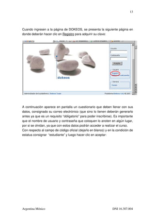 13




Cuando ingresen a la página de DOKEOS, se presenta la siguiente página en 
donde deberán hacer clic en Registro para adquirir su clave:




A continuación aparece en pantalla un cuestionario que deben llenar con sus 
datos, consignado su correo electrónico (que sino lo tienen deberán generarlo 
antes ya que es un requisito “obligatorio” para poder inscribirse). Es importante 
que el nombre de usuario y contraseña que coloquen lo anoten en algún lugar, 
por si se olvidan, ya que con estos datos podrán acceder a realizar el curso.
Con respecto al campo de código oficial (dejarlo en blanco) y en la condición de 
estatus consignar  “estudiante” y luego hacer clic en aceptar:




Argentina Mónico                                                  DNI 16.307.004
 