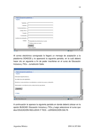 14




Al   correo   electrónico   consignado   le   llegará   un   mensaje   de   aceptación   a   la 
plataforma  DOKEOS y  le  aparecerá  la  siguiente  pantalla, en  la  cuál  deberá 
hacer   clic   en   siguiente   a   fin   de   poder   inscribirse   en   el   curso   de   Educación 
Inclusiva y TICs – Jurisdicción Salta:




A continuación le aparece la siguiente pantalla en donde deberá colocar en la 
opción BUSCAR: Educación Inclusiva y TICs y luego seleccionar el curso que 
dice EDUCACIÓN INCLUSIVA Y TICS – JURISDICCIÓN SALTA




Argentina Mónico                                                                  DNI 16.307.004
 