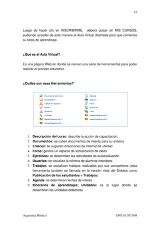 16




Luego   de   hacer   clic   en   INSCRIBIRME,     deberá   pulsar   en   MIS   CURSOS, 
pudiendo acceder de esta manera al Aula Virtual diseñada para que comience 
su tarea de aprendizaje.



¿Qué es el Aula Virtual?


Es una página Web en donde se reúnen una serie de herramientas para poder 
realizar el proceso educativo.



¿Cuáles son esas Herramientas?




   1. Descripción del curso: describe la acción de capacitación.
   2. Documentos: se suben documentos de interés para su análisis
   3. Enlaces: se sugieren direcciones de internet de utilidad
   4. Foros: genera un espacio de socialización de ideas
   5. Ejercicios: se desarrollan las actividades de autoevaluación
   6. Usuarios: se visualiza la nómina de alumnos inscriptos.
   7. Trabajos:  se socializan trabajos realizados por sus compañeros (esta 
       herramienta también es llamada en la versión vieja del Dokeos como 
       Publicación de los estudiantes = Trabajos)
   8. Agenda: se determinan fechas de interés
   9. Itinerarios   de   aprendizajes:   Unidades:  es   el   lugar   donde   se 
       desarrollan las unidades didácticas.




Argentina Mónico                                                      DNI 16.307.004
 