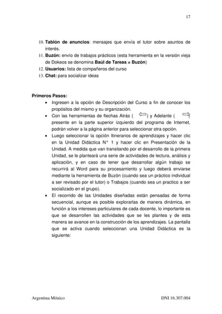 17




   10. Tablón   de   anuncios:   mensajes   que   envía   el   tutor   sobre   asuntos   de 
       interés.
   11. Buzón: envío de trabajos prácticos (esta herramienta en la versión vieja 
       de Dokeos se denomina Baúl de Tareas = Buzón)
   12. Usuarios: lista de compañeros del curso
   13. Chat: para socializar ideas



Primeros Pasos:
     • Ingresen a la opción de Descripción del Curso a fin de conocer los 
        propósitos del mismo y su organización.
     • Con las herramientas de flechas Atrás (              ) y Adelante (             ) 
        presente   en   la   parte   superior   izquierdo   del   programa   de   Internet, 
        podrán volver a la página anterior para seleccionar otra opción.
     • Luego seleccionar la opción Itinerarios de aprendizajes y hacer clic 
        en   la   Unidad   Didáctica   N°   1   y   hacer   clic   en   Presentación   de   la 
        Unidad. A medida que van transitando por el desarrollo de la primera 
        Unidad, se le planteará una serie de actividades de lectura, análisis y 
        aplicación,   y   en   caso   de   tener   que   desarrollar   algún   trabajo   se 
        recurrirá   al   Word   para   su   procesamiento   y   luego   deberá   enviarse 
        mediante la herramienta de Buzón (cuando sea un práctico individual 
        a ser revisado por el tutor) o Trabajos (cuando sea un practico a ser 
        socializado en el grupo).
     • El   recorrido   de   las   Unidades   diseñadas   están   pensadas   de   forma 
        secuencial, aunque es posible explorarlas de manera dinámica, en 
        función a los intereses particulares de cada docente, lo importante es 
        que   se   desarrollen   las   actividades   que   se   les   plantea   y   de   esta 
        manera se avance en la construcción de los aprendizajes. La pantalla 
        que   se   activa   cuando   seleccionan   una   Unidad   Didáctica   es   la 
        siguiente:




Argentina Mónico                                                            DNI 16.307.004
 