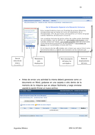 18




   Área de                   Herramienta                 Breve descripción        Barras de 
selección de                     para                      del tema y las      desplazamiento 
   temas a                   desplazar las                 actividades a          del texto
 desarrollar                  temáticas                       realizar




        •       Antes de enviar una actividad la misma deberá generarse como un 
                documento en Word, grabarse en una carpeta o sitio dentro de la 
                memoria de la máquina que se ubique fácilmente y luego enviarse 
                usando la opción Enviar un nuevo archivo.




Argentina Mónico                                                    DNI 16.307.004
 