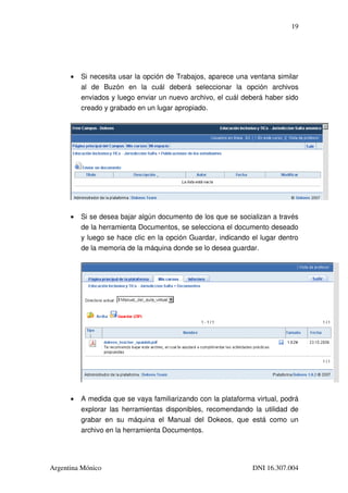 19




      •   Si necesita usar la opción de Trabajos, aparece una ventana similar 
          al   de   Buzón   en   la   cuál   deberá   seleccionar   la   opción   archivos 
          enviados y luego enviar un nuevo archivo, el cuál deberá haber sido 
          creado y grabado en un lugar apropiado.




      •   Si se desea bajar algún documento de los que se socializan a través 
          de la herramienta Documentos, se selecciona el documento deseado 
          y luego se hace clic en la opción Guardar, indicando el lugar dentro 
          de la memoria de la máquina donde se lo desea guardar.




      •   A medida que se vaya familiarizando con la plataforma virtual, podrá 
          explorar las herramientas disponibles, recomendando la utilidad de 
          grabar   en   su   máquina   el   Manual   del   Dokeos,   que   está   como   un 
          archivo en la herramienta Documentos.




Argentina Mónico                                                          DNI 16.307.004
 