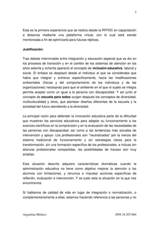 3




Esta es la primera experiencia que se realiza desde la RFFDC en capacitación 
a   distancia   mediante   una   plataforma   virtual,   con   lo   cual   está   siendo 
monitoreada a fin de optimizarla para futuras réplicas.

Justificación:

Tras debate interminable entre integración y educación especial que se dio en 
los procesos de transición y en el cambio de los sistemas de atención en los 
años setenta y ochenta apareció el concepto de inclusión educativa, laboral y 
social. El énfasis se desplazó desde el individuo al que se consideraba que 
había   que   integrar   y   entrenar   específicamente,   hacia   las   modificaciones 
ambientales   (físicas   y   del   comportamiento   de   los   individuos   y   de   las 
organizaciones) necesarias para que el ambiente en el que el sujeto se integra 
permita aceptar como un igual a la persona con discapacidad. Y así junto al 
concepto de escuela para todos surgen después los conceptos de diversidad, 
multiculturalidad  y  otros,  que  plantean  diseños  diferentes  de  la  escuela  y la 
sociedad del futuro atendiendo a la diversidad.

La principal razón para defender la innovación educativa parte de la dificultad 
que muestran los servicios educativos para adaptar su funcionamiento a los 
avances científicos en la comprensión y en la evaluación de las necesidades de 
las personas con discapacidad, así como a las tendencias más actuales de 
intervención y apoyo. Los profesionales son “neutralizados” por la inercia del 
sistema   tradicional   de   funcionamiento   y   sin   estrategias   claras   para   la 
transformación, sin una formación específica de los profesionales, e incluso sin 
alianzas   profesionales   compartidas,   las   posibilidades   de   fracaso   son   muy 
amplias.

Esta   situación   descrita   adquiere   características   dramáticas   cuando   la 
administración   educativa   no   tiene   como   objetivo   mejorar   la   atención   a   los 
alumnos   con   limitaciones,   y   renuncia   a   impulsar   acciones   específicas   de 
reflexión, evaluación e intervención. Y es justo esta la situación en la que nos 
encontramos.

Si   hablamos   de   calidad   de   vida   en   lugar   de   integración   o   normalización,   o 
complementariamente a ellas, estamos haciendo referencia a las personas y no 




Argentina Mónico                                                               DNI 16.307.004
 