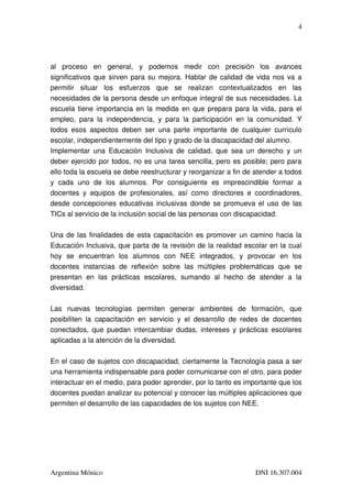 4




al   proceso   en   general,   y   podemos   medir   con   precisión   los   avances 
significativos que sirven para su mejora. Hablar de calidad de vida nos va a 
permitir   situar   los   esfuerzos   que   se   realizan   contextualizados   en   las 
necesidades de la persona desde un enfoque integral de sus necesidades. La 
escuela tiene importancia en la medida en que prepara para la vida, para el 
empleo,   para   la   independencia,   y   para   la   participación   en   la   comunidad.   Y 
todos   esos   aspectos   deben   ser   una   parte   importante   de   cualquier   currículo 
escolar, independientemente del tipo y grado de la discapacidad del alumno.
Implementar   una   Educación   Inclusiva   de   calidad,   que   sea   un   derecho   y   un 
deber ejercido por todos, no es una tarea sencilla, pero es posible; pero para 
ello toda la escuela se debe reestructurar y reorganizar a fin de atender a todos 
y   cada   uno   de   los   alumnos.   Por   consiguiente   es   imprescindible   formar   a 
docentes   y   equipos   de   profesionales,   así   como   directores   e   coordinadores, 
desde concepciones educativas inclusivas donde se promueva el uso de las 
TICs al servicio de la inclusión social de las personas con discapacidad.

Una de las finalidades de esta capacitación es promover un camino hacia la 
Educación Inclusiva, que parta de la revisión de la realidad escolar en la cual 
hoy   se   encuentran   los   alumnos   con   NEE   integrados,   y   provocar   en   los 
docentes   instancias   de   reflexión   sobre   las   múltiples   problemáticas   que   se 
presentan   en   las   prácticas   escolares,   sumando   al   hecho   de   atender   a   la 
diversidad.

Las   nuevas   tecnologías   permiten   generar   ambientes   de   formación,   que 
posibiliten   la   capacitación   en   servicio   y   el   desarrollo   de   redes   de   docentes 
conectados, que puedan intercambiar dudas, intereses y prácticas escolares 
aplicadas a la atención de la diversidad.

En el caso de sujetos con discapacidad, ciertamente la Tecnología pasa a ser 
una herramienta indispensable para poder comunicarse con el otro, para poder 
interactuar en el medio, para poder aprender, por lo tanto es importante que los 
docentes puedan analizar su potencial y conocer las múltiples aplicaciones que 
permiten el desarrollo de las capacidades de los sujetos con NEE.




Argentina Mónico                                                                DNI 16.307.004
 