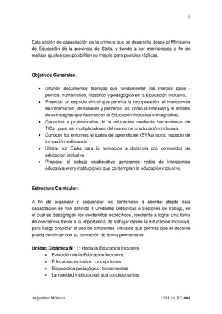 5




Esta acción de capacitación es la primera que se desarrolla desde el Ministerio 
de  Educación de  la  provincia  de Salta, y tiende  a ser monitoreada  a  fin  de 
realizar ajustes que posibiliten su mejora para posibles réplicas.



Objetivos Generales:

   •   Difundir   documentos   técnicos   que   fundamenten   los   marcos   socio   ­ 
       político, humanístico, filosófico y pedagógico en la Educación Inclusiva.
   •   Propiciar un espacio virtual que permita la recuperación, el intercambio 
       de información, de saberes y prácticas, así como la reflexión y el análisis 
       de estrategias que favorezcan la Educación Inclusiva o Integradora.
   •   Capacitar   a   profesionales   de   la   educación   mediante   herramientas   de 
       TICs , para ser multiplicadores del marco de la educación inclusiva.
   •   Conocer los entornos virtuales de aprendizaje (EVAs) como espacio de 
       formación a distancia 
   •   Utilizar   los   EVAs   para   la   formación   a   distancia   con   contenidos   de 
       educación inclusiva 
   •   Propiciar   el   trabajo   colaborativo   generando   redes   de   intercambio 
       educativa entre instituciones que contemplan la educación inclusiva.



Estructura Curricular:


A   fin   de   organizar   y   secuenciar   los   contenidos   a   abordar   desde   esta 
capacitación se han definido 4 Unidades Didácticas o Sesiones de trabajo, en 
el cual se desagregan los contenidos específicos, tendiente a lograr una toma 
de conciencia frente a la importancia de trabajar desde la Educación Inclusiva, 
para luego propiciar el uso de ambientes virtuales que permita que el docente 
pueda continuar con su formación de forma permanente.

Unidad Didáctica N° 1: Hacia la Educación Inclusiva
     • Evolución de la Educación Inclusiva
     • Educación inclusiva: concepciones
     • Diagnóstico pedagógico: herramientas
     • La realidad institucional: sus condicionantes




Argentina Mónico                                                           DNI 16.307.004
 
