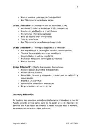 6




        •   Estudio de casos: ¿discapacidad o incapacidad?
        •   Las TICs como herramientas de trabajo

Unidad Didáctica N° 2: Entornos Virtuales de Aprendizaje (EVA)
     • Ambientes Virtuales de Aprendizaje (EVA): concepciones
     • Introducción a la Plataforma virtual: Dokeos
     • Herramientas informáticas aplicadas
     • El rol del docente tutor: concepciones
     • Tutoría y enseñanza
     • Las TICs como herramientas para el aprendizaje

Unidad Didáctica N° 3: Tecnologías adaptadas a la educación
     • Las respuestas de la Tecnología a personas con discapacidad
     • Tipos de discapacidades y recursos tecnológicos
     • Accesibilidad en la web: su importancia
     • Evaluación de recursos tecnológicos: su viabilidad
     • Estudio de casos

Unidad Didáctica N° 4: Diseño de propuestas de enseñanza
        •   Realidad escolar: diagnóstico de necesidades
        •   Análisis de un aula virtual
        •   Contenidos,   recursos   y   actividades:   criterios   para   su   selección   y 
            secuenciación.
        •   Diseño de un aula virtual
        •   Aplicación de herramientas informáticas
        •   Proyecto institucional: su concepción



Desarrollo de la acción:

En función a esta estructura se implementó el proyecto, iniciando en el mes de 
Agosto   teniendo   previsto   como   cierre   de   la   acción   el   15   de   diciembre   del 
corriente año. A los efectos de comentar el trabajo realizado hasta el momento, 
se enuncian una serie de acciones realizadas:




Argentina Mónico                                                              DNI 16.307.004
 