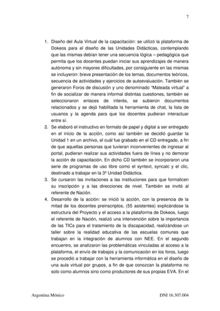 7




      1. Diseño del Aula Virtual de la capacitación: se utilizó la plataforma de 
         Dokeos   para   el   diseño   de   las   Unidades   Didácticas,   contemplando 
         que las mismas debían tener una secuencia lógica – pedagógica que 
         permita que los docentes puedan iniciar sus aprendizajes de manera 
         autónoma y sin mayores dificultades, por consiguiente en las mismas 
         se incluyeron: breve presentación de los temas, documentos teóricos, 
         secuencia de actividades y ejercicios de autoevaluación. También se 
         generaron Foros de discusión y uno denominado “Mateada virtual” a 
         fin de socializar de manera informal distintas cuestiones, también se 
         seleccionaron   enlaces   de   interés,   se   subieron   documentos 
         relacionados y se dejó habilitada la herramienta de chat, la lista de 
         usuarios   y   la   agenda   para   que   los   docentes   pudieran   interactuar 
         entre sí.
      2. Se elaboró el instructivo en formato de papel y digital a ser entregado 
         en   el   inicio   de   la   acción,   como   así   también   se   decidió   guardar   la 
         Unidad 1 en un archivo, el cuál fue grabado en el CD entregado, a fin 
         de que aquellas personas que tuvieran inconvenientes de ingresar al 
         portal, pudieran realizar sus actividades fuera de línea y no demorar 
         la acción de capacitación. En dicho CD también se incorporaron una 
         serie de programas de uso libre como el syntext, syncalc y el clic, 
         destinado a trabajar en la 3º Unidad Didáctica.
      3. Se cursaron las invitaciones a las instituciones para que formalicen 
         su   inscripción   y   a   las   direcciones   de   nivel.   También   se   invitó   al 
         referente de Nación.
      4. Desarrollo de la acción: se inició la acción, con la presencia de la 
         mitad de los docentes preinscriptos, (55 asistentes) explicándose la 
         estructura del Proyecto y el acceso a la plataforma de Dokeos, luego 
         el referente de Nación, realizó una intervención sobre la importancia 
         de las TICs para el tratamiento de la discapacidad, realizándose un 
         taller   sobre   la   realidad   educativa   de   las   escuelas   comunes   que 
         trabajan   en   la   integración   de   alumnos   con   NEE.   En   el   segundo 
         encuentro, se analizaron las problemáticas vinculadas al acceso a la 
         plataforma, el envío de trabajos y la comunicación en los foros, luego 
         se procedió a trabajar con la herramienta informática en el diseño de 
         una aula virtual por grupos, a fin de que conozcan la plataforma no 
         solo como alumnos sino como productores de sus propias EVA. En el 




Argentina Mónico                                                               DNI 16.307.004
 