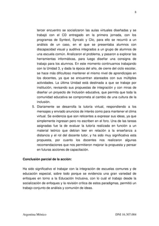 8




          tercer encuentro se socializaron las aulas virtuales diseñadas y se 
          trabajó   con   el   CD   entregado   en   la   primera   jornada,   con   los 
          programas   de   Syntext,   Syncalc   y   Clic,   para   ello   se   recurrió   a   un 
          análisis   de   un   caso,   en   el   que   se   presentaba   alumnos   con 
          discapacidad visual y auditiva integrados a un grupo de alumnos de 
          una escuela común. Analizaron el problema, y pasaron a explorar las 
          herramientas   informáticas,   para   luego   diseñar   una   consigna   de 
          trabajo para los alumnos. En este momento continuamos trabajando 
          con la Unidad 3, y dada la época del año, de cierre del ciclo escolar, 
          se hace más dificultoso mantener el mismo nivel de aprendizajes en 
          los   docentes,   ya   que   se   encuentran   atareados   con   sus   múltiples 
          actividades. La  última  Unidad está  destinada a  que  se  trabaje por 
          institución, revisando sus propuestas de integración y con miras de 
          diseñar un proyecto de Inclusión educativa, que permita que toda la 
          comunidad educativa se comprometa al cambio de una cultura de la 
          inclusión.
       5. Diariamente   se   desarrolla   la   tutoría   virtual,   respondiendo   a   los 
          mensajes y enviado anuncios de interés como para mantener el clima 
          virtual. Se evidencia que son reticentes a expresar sus ideas, ya que 
          simplemente ingresan pero no escriben en el foro. Una de las tareas 
          asignadas   fue   la   de   evaluar   la   tutoría   realizada   en   función   a   un 
          material   teórico   que   debían   leer   en   relación   a   la   enseñanza   a 
          distancia y el rol del docente tutor, y ha sido muy significativa esta 
          propuesta,   por   cuanto   los   docentes   nos   realizaron   algunas 
          recomendaciones que nos permitieron mejorar la propuesta y pensar 
          en futuras acciones de capacitación.

Conclusión parcial de la acción:

Ha sido significativo el trabajar con la integración de escuelas comunes y de 
educación   especial,   sobre   todo   porque   se   evidencia   una   gran   variedad   de 
enfoques en  torno  a  la  Educación  Inclusiva, con  lo  cuál  el  trabajo  desde  la 
socialización de enfoques y la revisión crítica de estos paradigmas, permitió un 
trabajo conjunto de análisis y comunión de ideas.




Argentina Mónico                                                              DNI 16.307.004
 