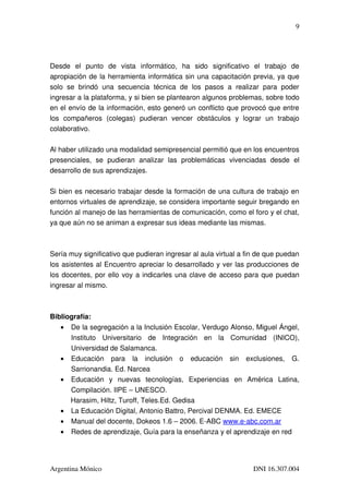 9




Desde   el   punto   de   vista   informático,   ha   sido   significativo   el   trabajo   de 
apropiación de la herramienta informática sin una capacitación previa, ya que 
solo   se   brindó   una   secuencia   técnica   de   los   pasos   a   realizar   para   poder 
ingresar a la plataforma, y si bien se plantearon algunos problemas, sobre todo 
en el envío de la información, esto generó un conflicto que provocó que entre 
los   compañeros   (colegas)   pudieran   vencer   obstáculos   y   lograr   un   trabajo 
colaborativo.

Al haber utilizado una modalidad semipresencial permitió que en los encuentros 
presenciales,   se   pudieran   analizar   las   problemáticas   vivenciadas   desde   el 
desarrollo de sus aprendizajes.

Si bien es necesario trabajar desde la formación de una cultura de trabajo en 
entornos virtuales de aprendizaje, se considera importante seguir bregando en 
función al manejo de las herramientas de comunicación, como el foro y el chat, 
ya que aún no se animan a expresar sus ideas mediante las mismas.



Sería muy significativo que pudieran ingresar al aula virtual a fin de que puedan 
los asistentes al Encuentro apreciar lo desarrollado y ver las producciones de 
los docentes, por ello voy a indicarles una clave de acceso para que puedan 
ingresar al mismo.



Bibliografía:
   • De la segregación a la Inclusión Escolar, Verdugo Alonso, Miguel Ángel, 
      Instituto   Universitario   de   Integración   en   la   Comunidad   (INICO), 
      Universidad de Salamanca.
   • Educación   para   la   inclusión   o   educación   sin   exclusiones,   G. 
      Sarrionandia. Ed. Narcea 
   • Educación   y   nuevas   tecnologías,   Experiencias   en   América   Latina, 
      Compilación. IIPE – UNESCO. 
      Harasim, Hiltz, Turoff, Teles.Ed. Gedisa 
   • La Educación Digital, Antonio Battro, Percival DENMA. Ed. EMECE
   • Manual del docente, Dokeos 1.6 – 2006. E­ABC www.e­abc.com.ar
   • Redes de aprendizaje, Guía para la enseñanza y el aprendizaje en red




Argentina Mónico                                                             DNI 16.307.004
 