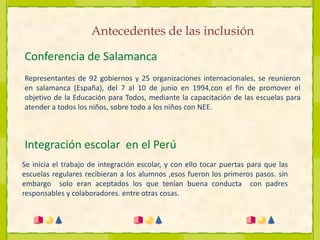 Antecedentes de las inclusiónConferencia de SalamancaRepresentantes de 92 gobiernos y 25 organizaciones internacionales, se reunieron en salamanca (España), del 7 al 10 de junio en 1994,con el fin de promover el objetivo de la Educación para Todos, mediante la capacitación de las escuelas para atender a todos los niños, sobre todo a los niños con NEE.Integración escolar  en el PerúSe inicia el trabajo de integración escolar, y con ello tocar puertas para que las escuelas regulares recibieran a los alumnos ,esos fueron los primeros pasos. sin embargo  solo eran aceptados los que tenían buena conducta  con padres responsables y colaboradores. entre otras cosas.