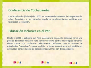 Conferencia de CochabambaEn Cochabamba (Bolivia) del  2001 se recomienda fortalecer la integración de niños Especiales a las escuelas regulares ,implementando políticas que favorezcan la inclusión.Educación Inclusiva en el PerúDesde el 2003 el gobierno del Perú incorporo la educación inclusiva como una política del estado Peruano. Para cumplir con esta política los colegios peruanos deben contar con profesores debidamente calificados para el manejo de estudiantes "especiales". como también  a tener infraestructuras inmobiliarias adecuadas para el manejo de estos nuevos alumnos con discapacidades