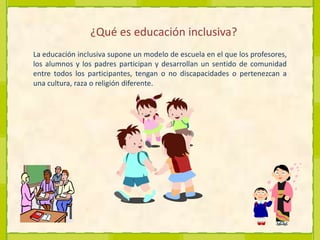 ¿Qué es educación inclusiva?La educación inclusiva supone un modelo de escuela en el que los profesores, los alumnos y los padres participan y desarrollan un sentido de comunidad entre todos los participantes, tengan o no discapacidades o pertenezcan a una cultura, raza o religión diferente.