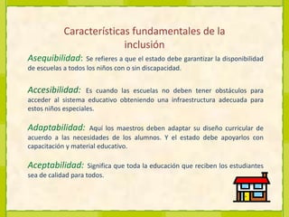 Características fundamentales de la inclusiónAsequibilidad: Se refieres a que el estadodebe garantizar la disponibilidad de escuelas a todos los niños con o sin discapacidad.Accesibilidad: Es cuando las escuelas no deben tener obstáculos para acceder al sistema educativo obteniendo una infraestructura adecuada para estos niños especiales.Adaptabilidad:Aquí los maestros deben adaptar su diseño curricular de acuerdo a las necesidades de los alumnos. Y el estado debe apoyarlos con  capacitación y material educativo.Aceptabilidad: Significa que toda la educación que reciben los estudiantes sea de calidad para todos.