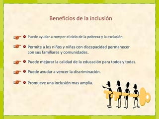 Beneficios de la inclusión Puede ayudar a romper el ciclo de la pobreza y la exclusión.Permite a los niños y niñas con discapacidad permanecer con sus familiares y comunidades.Puede mejorar la calidad de la educación para todos y todas.Puede ayudar a vencer la discriminación.Promueve una inclusión mas amplia.