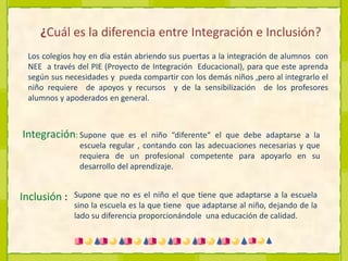 ¿Cuál es la diferencia entre Integración e Inclusión?Los colegios hoy en día están abriendo sus puertas a la integración de alumnos  con NEE  a través del PIE (Proyecto de Integración  Educacional), para que este aprenda según sus necesidades y  pueda compartir con los demás niños ,pero al integrarlo el niño requiere  de apoyos y recursos  y de la sensibilización  de los profesores alumnos y apoderados en general.Integración:  Supone que es el niño “diferente“ el que debe adaptarse a la escuela regular , contando con las adecuaciones necesarias y que  requiera de un profesional competente para apoyarlo en su  desarrollo del aprendizaje.Inclusión :  Supone que no es el niño el que tiene que adaptarse a la escuela sino la escuela es la que tiene  que adaptarse al niño, dejando de la lado su diferencia proporcionándole  una educación de calidad.