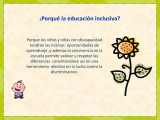 ¿Porqué la educación inclusiva?Porque losniños y niñascondiscapacidadtendránlasmismas  oportunidades de aprendizaje ,y ademaslaconvivenciaenlaescuela permite valorar y respetarlas diferencias  convirtiendoseasien una herramientaefectivaenlalucha contra ladiscriminacion.