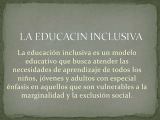 La educación inclusiva es un modelo 
educativo que busca atender las 
necesidades de aprendizaje de todos los 
niños, jóvenes y adultos con especial 
énfasis en aquellos que son vulnerables a la 
marginalidad y la exclusión social. 
 