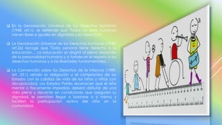  En la Declaración Universal de los Derechos Humanos
(1948, art.1), se defiende que "Todos los seres humanos
nacen libres e iguales en dignidad y en derechos".
 La Declaración Universal de los Derechos Humanos (1948.
art.26) recoge que "Toda persona tiene derecho a la
educación.... La educación se dirigirá al pleno desarrollo
de la personalidad humana y a fortalecer el respeto a los
derechos humanos y a las libertades fundamentales..."
 La Convención sobre los Derechos de la Infancia (1989,
art. 23.1) señala la obligación y el compromiso de los
Estados con la calidad de vida de los niños y niñas con
discapacidad. Los Estados Partes reconocen que el niño
mental o físicamente impedido deberá disfrutar de una
vida plena y decente en condiciones que aseguren su
dignidad, le permitan llegar a bastarse a sí mismo y
faciliten la participación activa del niño en la
comunidad.
 