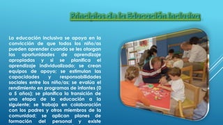 La educación inclusiva se apoya en la
convicción de que todos los niño/as
pueden aprender cuando se les otorgan
las oportunidades de aprendizaje
apropiadas y si se planifica el
aprendizaje individualizado; se crean
equipos de apoyo; se estimulan las
capacidades y responsabilidades
sociales entre los niño/as; se evalúa el
rendimiento en programas de infantes (0
a 5 años); se planifica la transición de
una etapa de la educación a la
siguiente; se trabaja en colaboración
con los padres y otros miembros de la
comunidad; se aplican planes de
formación del personal y existe
 