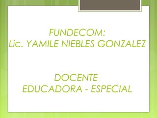 FUNDECOM:
Lic. YAMILE NIEBLES GONZALEZ
DOCENTE
EDUCADORA - ESPECIAL
 
