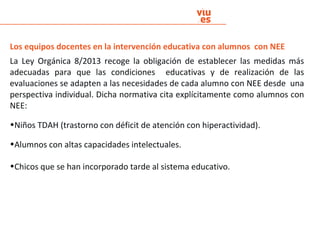 Los equipos docentes en la intervención educativa con alumnos con NEE
La Ley Orgánica 8/2013 recoge la obligación de establecer las medidas más
adecuadas para que las condiciones educativas y de realización de las
evaluaciones se adapten a las necesidades de cada alumno con NEE desde una
perspectiva individual. Dicha normativa cita explícitamente como alumnos con
NEE:
•Niños TDAH (trastorno con déficit de atención con hiperactividad).
•Alumnos con altas capacidades intelectuales.
•Chicos que se han incorporado tarde al sistema educativo.
 