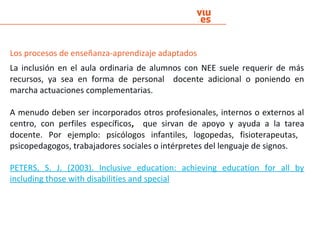 Los procesos de enseñanza-aprendizaje adaptados
La inclusión en el aula ordinaria de alumnos con NEE suele requerir de más
recursos, ya sea en forma de personal docente adicional o poniendo en
marcha actuaciones complementarias.
A menudo deben ser incorporados otros profesionales, internos o externos al
centro, con perfiles específicos, que sirvan de apoyo y ayuda a la tarea
docente. Por ejemplo: psicólogos infantiles, logopedas, fisioterapeutas,
psicopedagogos, trabajadores sociales o intérpretes del lenguaje de signos.
PETERS, S. J. (2003). Inclusive education: achieving education for all by
including those with disabilities and special
 
