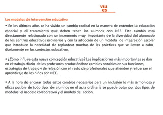 Los modelos de intervención educativa
• En los últimos años se ha vivido un cambio radical en la manera de entender la educación
especial y el tratamiento que deben tener los alumnos con NEE. Este cambio está
directamente relacionado con un incremento muy importante de la diversidad del alumnado
de los centros educativos ordinarios y con la adopción de un modelo de integración escolar
que introduce la necesidad de replantear muchas de las prácticas que se llevan a cabo
diariamente en los contextos educativos.
• ¿Cómo influye esta nueva concepción educativa? Las implicaciones más importantes se dan
en el trabajo diario de los profesores produciéndose cambios notables en sus funciones,
estrategias de trabajo y de relación con el resto de profesionales que atienden y refuerzan el
aprendizaje de los niños con NEE.
• A la hora de encarar todos estos cambios necesarios para un inclusión lo más armoniosa y
eficaz posible de todo tipo de alumnos en el aula ordinaria se puede optar por dos tipos de
modelos: el modelo colaborativo y el modelo de acción.
 