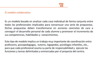 El modelo colaborativo
Es un modelo basado en analizar cada caso individual de forma conjunta entre
todos los profesionales implicados para consensuar una serie de propuestas.
Dichas propuestas deben transformarse en acciones concretas de cara a
conseguir el desarrollo personal de cada alumno y promover el incremento de
sus competencias, habilidades y conocimientos.
Este tipo de modelo implica un trabajo muy importante de coordinación entre
profesores, psicopedagogos, tutores, logopedas, psicólogos infantiles, etc.,
para que cada profesional asuma su parte de responsabilidad y ejecute las
funciones y tareas delimitadas y enmarcadas por el proyecto del centro.
 