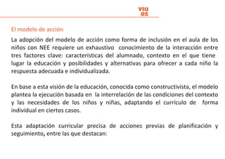 El modelo de acción
La adopción del modelo de acción como forma de inclusión en el aula de los
niños con NEE requiere un exhaustivo conocimiento de la interacción entre
tres factores clave: características del alumnado, contexto en el que tiene
lugar la educación y posibilidades y alternativas para ofrecer a cada niño la
respuesta adecuada e individualizada.
En base a esta visión de la educación, conocida como constructivista, el modelo
plantea la ejecución basada en la interrelación de las condiciones del contexto
y las necesidades de los niños y niñas, adaptando el currículo de forma
individual en ciertos casos.
Esta adaptación curricular precisa de acciones previas de planificación y
seguimiento, entre las que destacan:
 