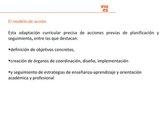 El modelo de acción
Esta adaptación curricular precisa de acciones previas de planificación y
seguimiento, entre las que destacan:
•definición de objetivos concretos,
•creación de órganos de coordinación, diseño, implementación
•y seguimiento de estrategias de enseñanza-aprendizaje y orientación
académica y profesional
 