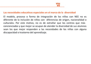 Las necesidades educativas especiales en el marco de la diversidad
El modelo, proceso o forma de integración de los niños con NEE no es
diferente de la inclusión de niños con diferencias de origen, nacionalidad o
culturales. Por este motivo, no es de extrañar que los centros que más
concienciados y que mejor se ocupan de atender la diversidad de sus alumnos
sean los que mejor responden a las necesidades de los niños con alguna
discapacidad o trastorno del aprendizaje.
 