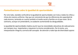 Puntualizaciones sobre la igualdad de oportunidades
Por otro lado, no debe confundirse la igualdad de oportunidades con trata a todos los niños y
chicos de manera uniforme. Hay que ser consciente de que las diferencias de capacidad de
cada alumno, teniendo en cuenta también el medio social y familiar en el que viven. De lo
contrario, aunque sin pretenderlo, se acabarán aumentando las desigualdades.
La igualdad de oportunidades implica asumir que las necesidades educativas de cada persona
son siempre muy importantes y requieren la misma consideración. Por lo tanto, una
interpretación integral y correcta del concepto de atención a todo tipo de diversidad supone:
 