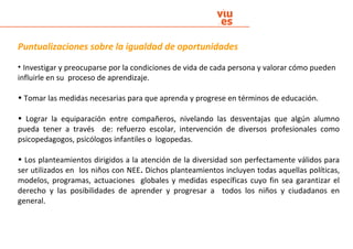 Puntualizaciones sobre la igualdad de oportunidades
• Investigar y preocuparse por la condiciones de vida de cada persona y valorar cómo pueden
influirle en su proceso de aprendizaje.
• Tomar las medidas necesarias para que aprenda y progrese en términos de educación.
• Lograr la equiparación entre compañeros, nivelando las desventajas que algún alumno
pueda tener a través de: refuerzo escolar, intervención de diversos profesionales como
psicopedagogos, psicólogos infantiles o logopedas.
• Los planteamientos dirigidos a la atención de la diversidad son perfectamente válidos para
ser utilizados en los niños con NEE. Dichos planteamientos incluyen todas aquellas políticas,
modelos, programas, actuaciones globales y medidas específicas cuyo fin sea garantizar el
derecho y las posibilidades de aprender y progresar a todos los niños y ciudadanos en
general.
 