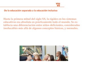Hasta la primera mitad del siglo XX, la rigidez en los sistemas
educativos era absoluta en prácticamente todo el mundo. Se es-
tablecía una diferenciación entre niños deficientes, considerados
ineducables más allá de algunos conceptos básicos, y normales.
De la educación separada a la educación inclusiva
 