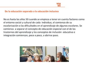 No es hasta los años 50 cuando se empieza a tener en cuenta factores como
el entorno social y cultural de cada individuo, el comienzo de su
escolarización o las dificultades en el aprendizaje de algunos escolares. Se
comienza a separar el concepto de educación especial con el de los
trastornos del aprendizaje y los conceptos de inclusión educativa e
integración comienzan, poco a poco, a abrirse paso.
De la educación separada a la educación inclusiva
 