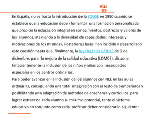En España, no es hasta la introducción de la LOGSE en 1990 cuando se
establece que la educación debe «fomentar una formación personalizada
que propicie la educación integral en conocimientos, destrezas y valores de
los alumnos, ateniendo a la diversidad de capacidades, intereses y
motivaciones de los mismos», Posteriores leyes han incidido y desarrollado
este cuestión hasta que, finalmente, la ley Orgánica 8/2013 de 9 de
diciembre, para la mejora de la calidad educativa (LOMCE), dispone
fehacientemente la inclusión de los niños y niñas con necesidades
especiales en los centros ordinarios.
Para poder avanzar en la inclusión de los alumnos con NEE en las aulas
ordinarias, consiguiendo una total integración con el resto de compañeros y
posibilitando una adaptación de métodos de enseñanza y currículos para
lograr extraer de cada alumno su máximo potencial, tanto el sistema
educativo en conjunto como cada profesor deber considerar lo siguiente:
 