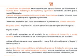 Las dificultades de aprendizaje experimentadas por algunos alumnos son básicamente el
resultado de las metodologías de enseñanza y organización del sistema educativo que se
ha decidido adoptar.
Cualquier alumno puede experimentar dificultados de aprendizaje en algún momento de su
escolarización, por lo que es algo normal y frecuente.
Deben estar disponibles para todos los alumnos que lo precisen unos sistemas adecuados
de ayuda y apoyo. Proporcionar a todas las personas cauces de expresión sin marginar a
ninguna de ellas.
Las dificultades educativas son el resultado de un problema de interacción o encaje
individual entre las características del alumno y el currículo establecido por el sistema.
La integración escolar actúa como preparación y ensayo de la integración social y, llegado el
momento, laboral.
Los maestros deben responsabilizarse del adecuado progreso de todos los alumnos y para
ello han de contar con todo el apoyo que precisen: personal especializado, profesores de
refuerzo, materiales adecuados, posibilidad de adaptar el currículo en ciertos casos, etc.
 