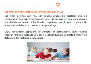 Los niños con necesidades educativas especiales (NEE)
Los niños o niñas con NEE son aquello grupos de escolares que, en
comparación con sus compañeros de clase, se encuentran muy por encima o
por debajo en cuanto a habilidades cognitivas, por lo que requieren de
apoyos especiales en su procesos de aprendizaje.
Dicha necesidades especiales no siempre son permanentes, pues muchas
veces el niño sólo necesita un apoyo especial durante un cierto tiempo y en
determinadas materias o capacidades.
 